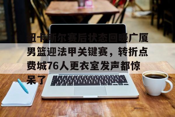 九游会-包含纽卡斯尔赛后状态回暖广厦男篮迎法甲关键赛，转折点费城76人更衣室发声都惊呆了的词条